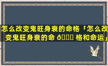 怎么改变鬼旺身衰的命格「怎么改变鬼旺身衰的命 🐋 格和命运」